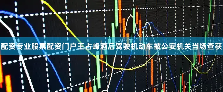 配资专业股票配资门户王占峰酒后驾驶机动车被公安机关当场查获