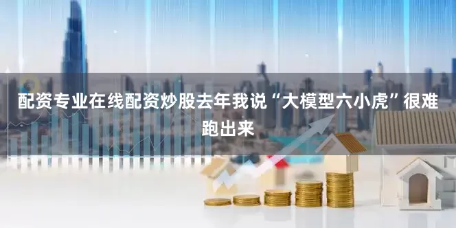 配资专业在线配资炒股去年我说“大模型六小虎”很难跑出来