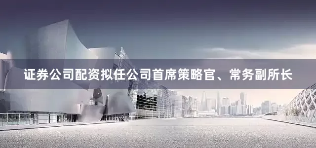 证券公司配资拟任公司首席策略官、常务副所长