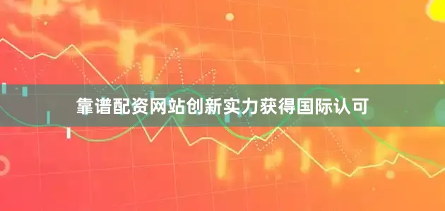 靠谱配资网站创新实力获得国际认可