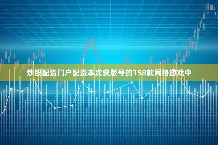 炒股配资门户配资本次获版号的158款网络游戏中