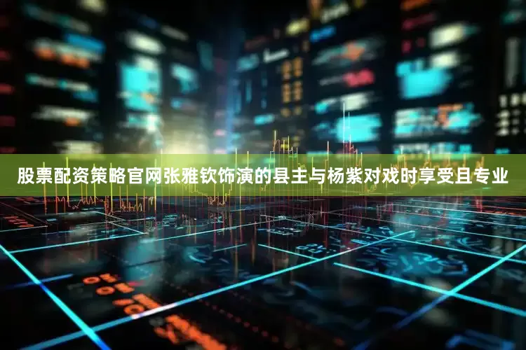 股票配资策略官网张雅钦饰演的县主与杨紫对戏时享受且专业