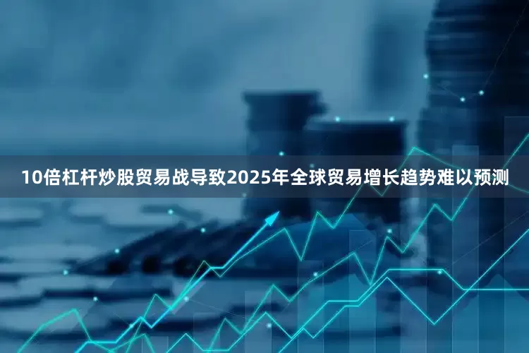 10倍杠杆炒股贸易战导致2025年全球贸易增长趋势难以预测