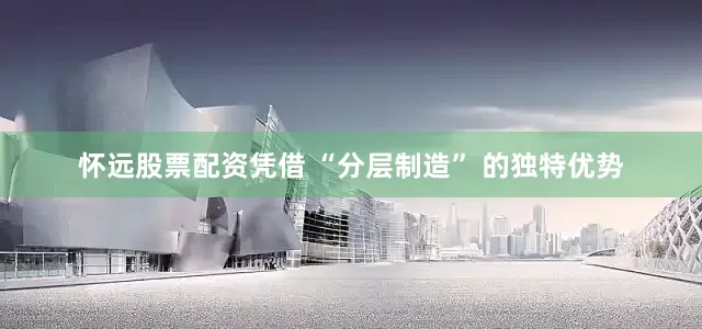 怀远股票配资凭借 “分层制造” 的独特优势