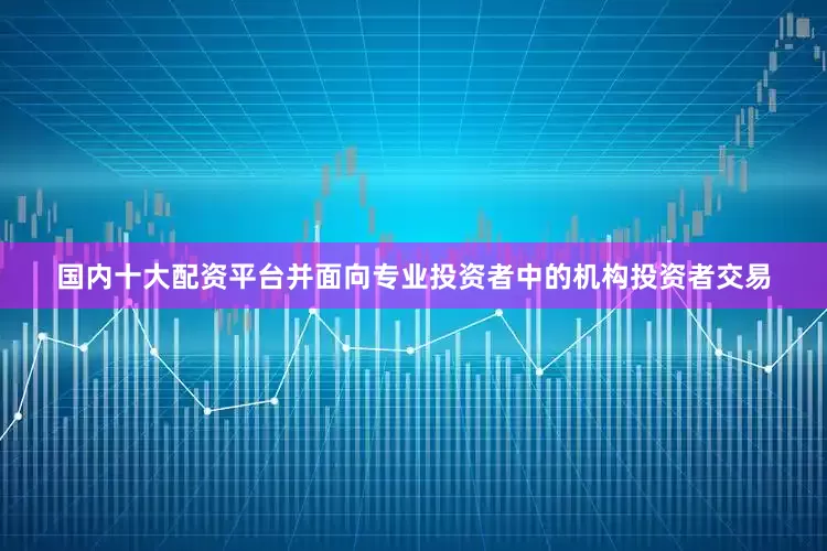 国内十大配资平台并面向专业投资者中的机构投资者交易