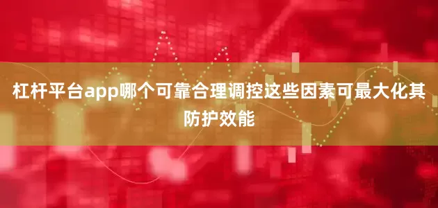 杠杆平台app哪个可靠合理调控这些因素可最大化其防护效能