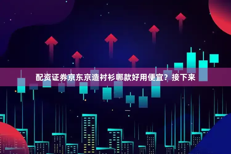 配资证券京东京造衬衫哪款好用便宜？接下来