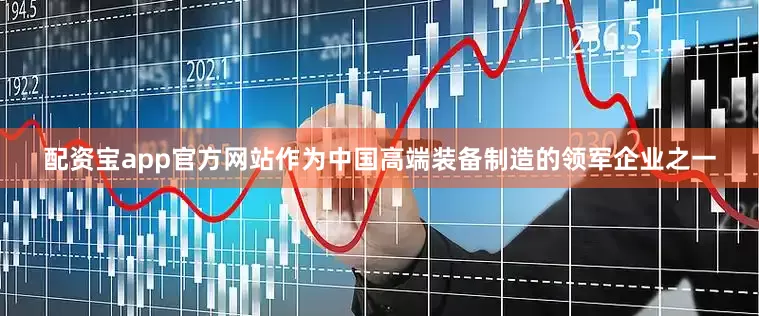 配资宝app官方网站作为中国高端装备制造的领军企业之一