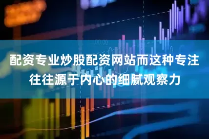配资专业炒股配资网站而这种专注往往源于内心的细腻观察力