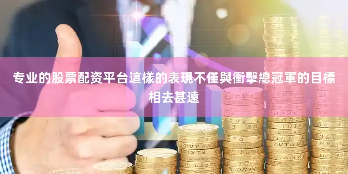 专业的股票配资平台這樣的表現不僅與衝擊總冠軍的目標相去甚遠