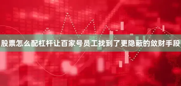 股票怎么配杠杆让百家号员工找到了更隐蔽的敛财手段