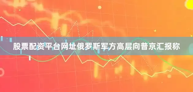 股票配资平台网址俄罗斯军方高层向普京汇报称