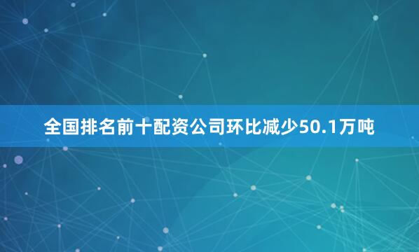 全国排名前十配资公司环比减少50.1万吨