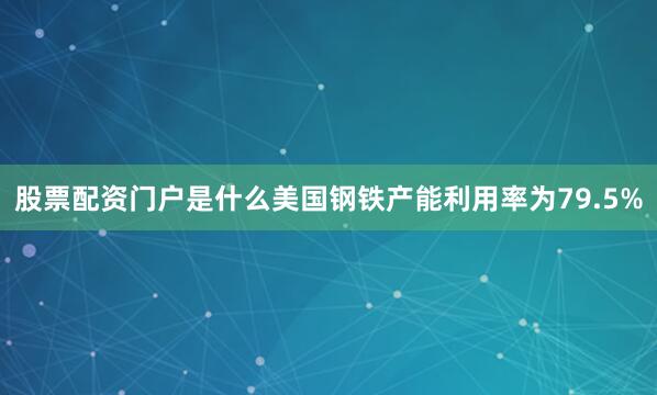股票配资门户是什么美国钢铁产能利用率为79.5%