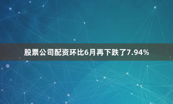 股票公司配资环比6月再下跌了7.94%